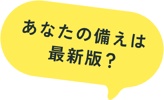 あなたの備えは最新版？