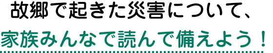 故郷で起きた災害について、家族みんなで読んで備えよう！