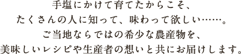 手塩にかけて育てたからこそ、たくさんの人に知って、味わって欲しい……。ご当地ならではの希少な農産物を、美味しいレシピや生産者の想いと共にお届けします。