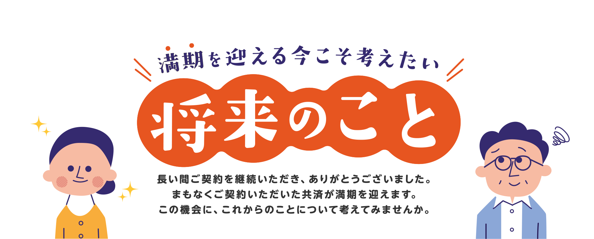 満期を迎える今こそ考えたい将来のこと　長い間ご契約を継続いただき、ありがとうございました。まもなくご契約いただいた共済が満期を迎えます。この機会に、これからのことについて考えてみませんか。
