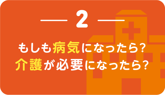 ２｜もしも病気になったら？介護が必要になったら？