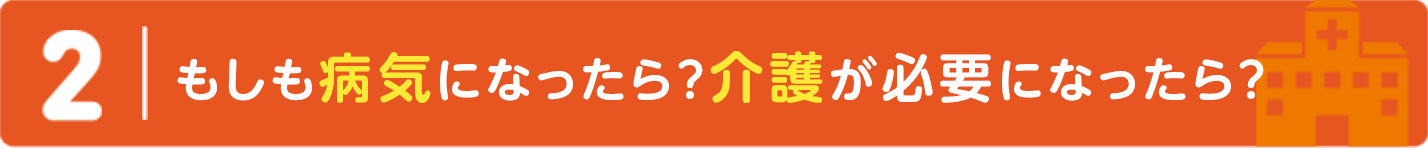 ２｜もしも病気になったら？介護が必要になったら？