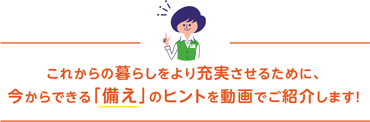 これからの暮らしをより充実させるために、今からできる「備え」のヒントを動画でご紹介します！